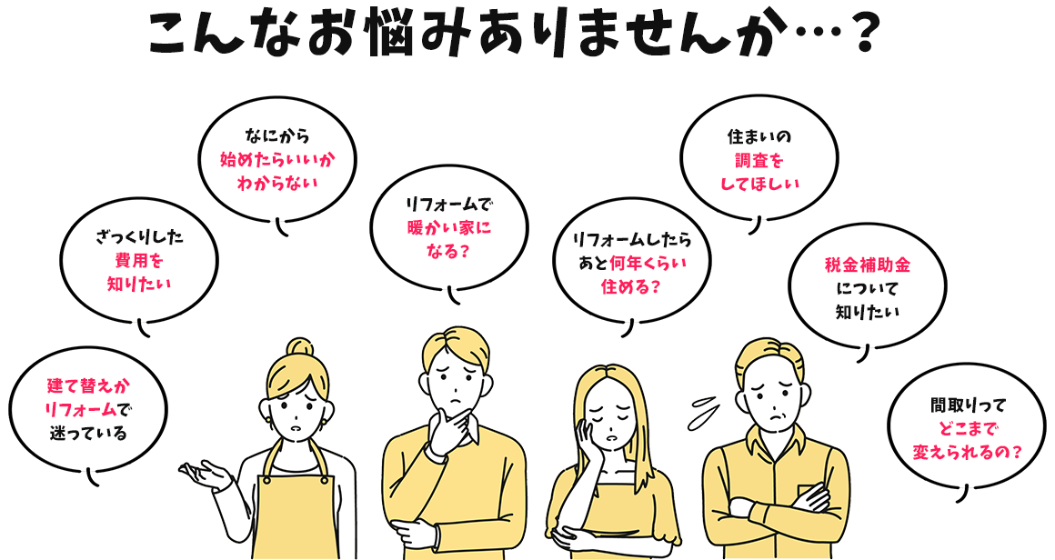 こんなお悩みありませんか…？ 建て替えかリフォームで迷っている。ざっくりした費用を知りたい。なにから始めたらいいかわからない。リフォームで暖かい家になる？リフォームしたらあと何年くらい住める？住まいの調査をしてほしい。税金補助金について知りたい。間取りってどこまで変えられるの？