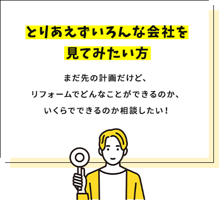 とりあえずいろんな会社を見てみたい方まだ先の計画だけど、リフォームでどんなことができるのか、いくらでできるのか相談したい！