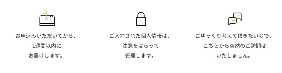 お申込みいただいてから、1週間以内にお届けします。ご入力された個人情報は、注意をはらって管理します。ごゆっくり考えて頂きたいので、こちらから突然のご訪問はいたしません。