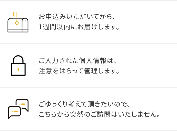 お申込みいただいてから、1週間以内にお届けします。ご入力された個人情報は、注意をはらって管理します。ごゆっくり考えて頂きたいので、こちらから突然のご訪問はいたしません。