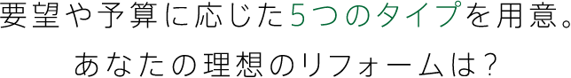 要望や予算に応じた５つのタイプを用意。あなたの理想のリフォームは？