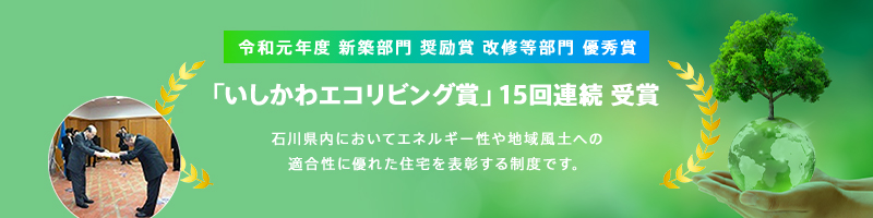令和元年度 新築部門 奨励賞 改修等部門 優秀賞「いしかわエコリビング賞」15回連続 受賞 石川県内においてエネルギー性や地域風土への適合性に優れた住宅を表彰する制度です。