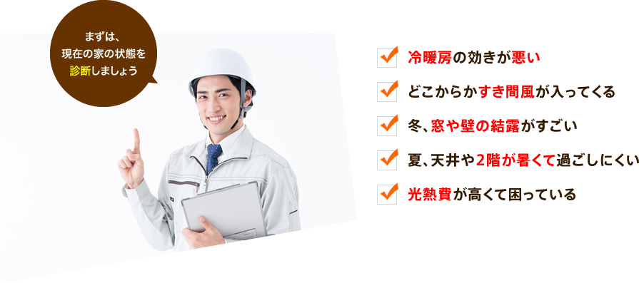 まずは、現在の家の状態を診断しましょう。冷暖房の効きが悪い。どこからかすき間風が入ってくる。冬、窓や壁の結露がすごい。夏、天井や2階が暑くて過ごしにくい。光熱費が高くて困っている