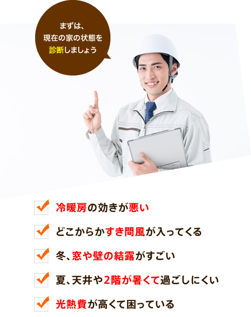 まずは、現在の家の状態を診断しましょう。冷暖房の効きが悪い。どこからかすき間風が入ってくる。冬、窓や壁の結露がすごい。夏、天井や2階が暑くて過ごしにくい。光熱費が高くて困っている