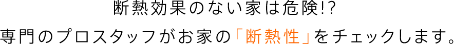 断熱効果のない家は危険!?専門のプロスタッフがお家の「断熱性」をチェックします。