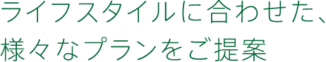 ライフスタイルに合わせた、様々なプランをご提案