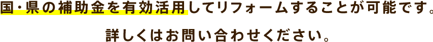 国・県の補助金を有効活用してリフォームすることが可能です。詳しくはお問い合わせください。