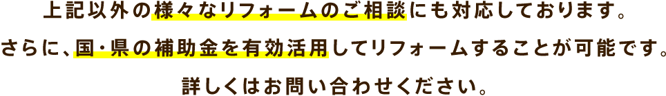 上記以外の様々なリフォームのご相談にも対応しております。さらに、国・県の補助金を有効活用してリフォームすることが可能です。詳しくはお問い合わせください。